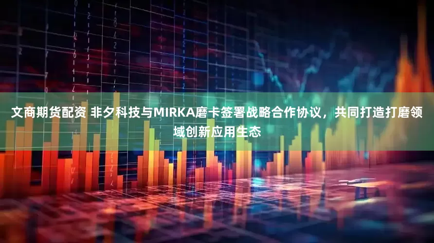 文商期货配资 非夕科技与MIRKA磨卡签署战略合作协议，共同打造打磨领域创新应用生态