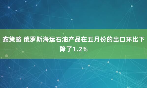 鑫策略 俄罗斯海运石油产品在五月份的出口环比下降了1.2%