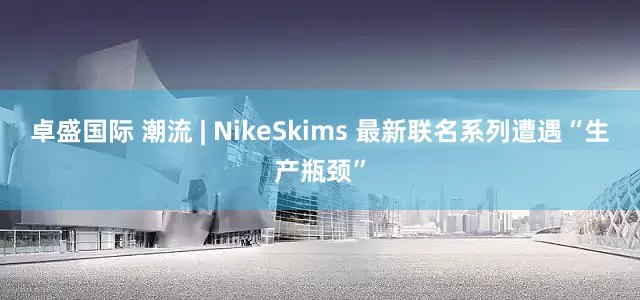 卓盛国际 潮流 | NikeSkims 最新联名系列遭遇“生产瓶颈”