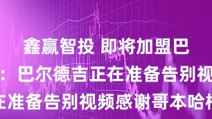 鑫赢智投 即将加盟巴萨，世体：巴尔德吉正在准备告别视频感谢哥本哈根