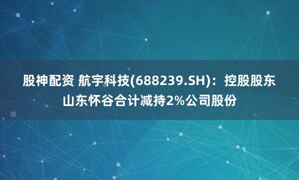 股神配资 航宇科技(688239.SH)：控股股东山东怀谷合计减持2%公司股份