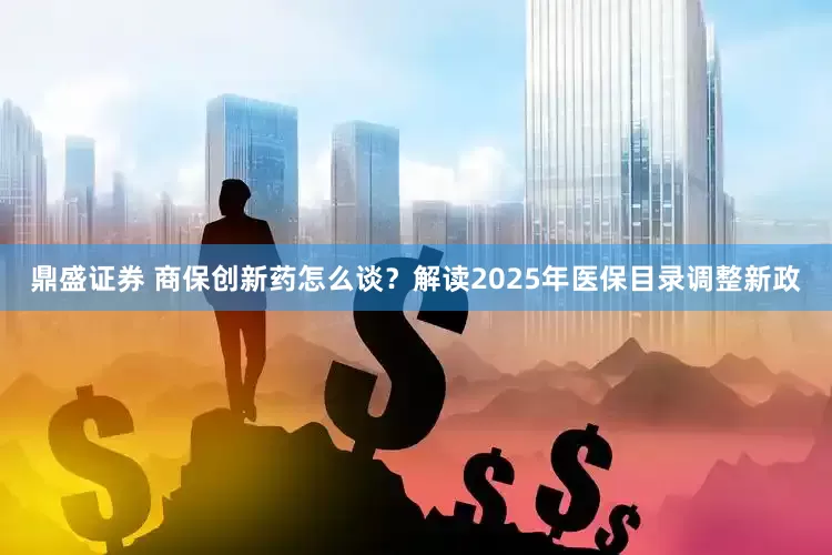 鼎盛证券 商保创新药怎么谈？解读2025年医保目录调整新政