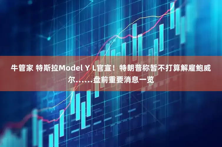 牛管家 特斯拉Model Y L官宣！特朗普称暂不打算解雇鲍威尔……盘前重要消息一览