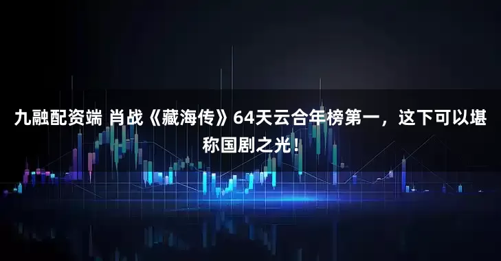 九融配资端 肖战《藏海传》64天云合年榜第一，这下可以堪称国剧之光！