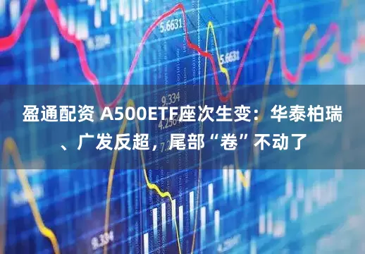 盈通配资 A500ETF座次生变：华泰柏瑞、广发反超，尾部“卷”不动了