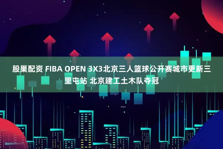 股巢配资 FIBA OPEN 3X3北京三人篮球公开赛城市更新三里屯站 北京建工土木队夺冠
