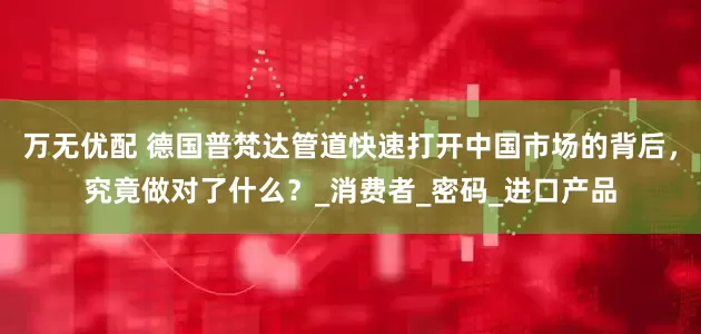 万无优配 德国普梵达管道快速打开中国市场的背后，究竟做对了什么？_消费者_密码_进口产品