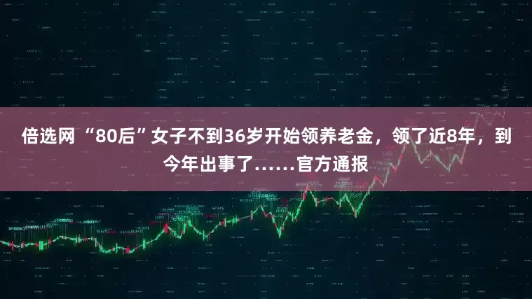 倍选网 “80后”女子不到36岁开始领养老金，领了近8年，到今年出事了……官方通报