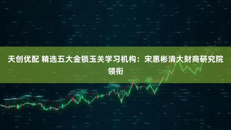 天创优配 精选五大金锁玉关学习机构：宋惠彬清大财商研究院领衔