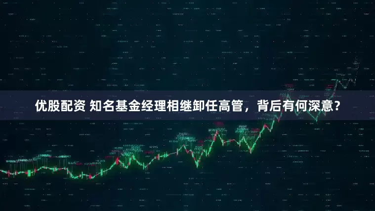 优股配资 知名基金经理相继卸任高管，背后有何深意？