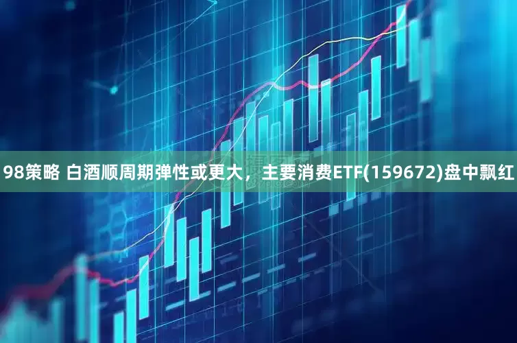 98策略 白酒顺周期弹性或更大，主要消费ETF(159672)盘中飘红