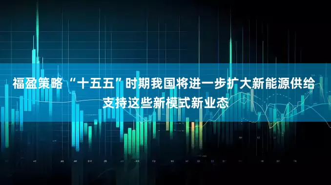 福盈策略 “十五五”时期我国将进一步扩大新能源供给 支持这些新模式新业态
