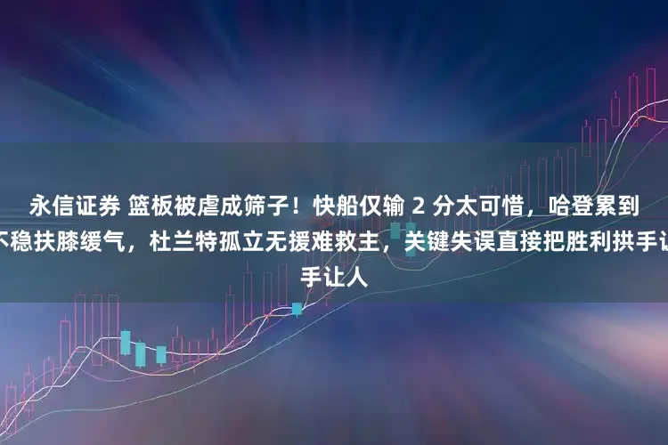 永信证券 篮板被虐成筛子！快船仅输 2 分太可惜，哈登累到站不稳扶膝缓气，杜兰特孤立无援难救主，关键失误直接把胜利拱手让人