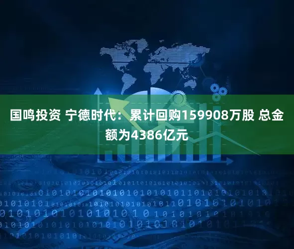 国鸣投资 宁德时代：累计回购159908万股 总金额为4386亿元